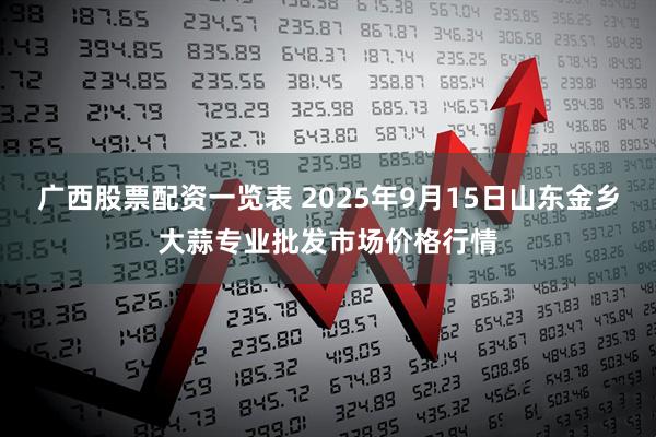 广西股票配资一览表 2025年9月15日山东金乡大蒜专业批发市场价格行情