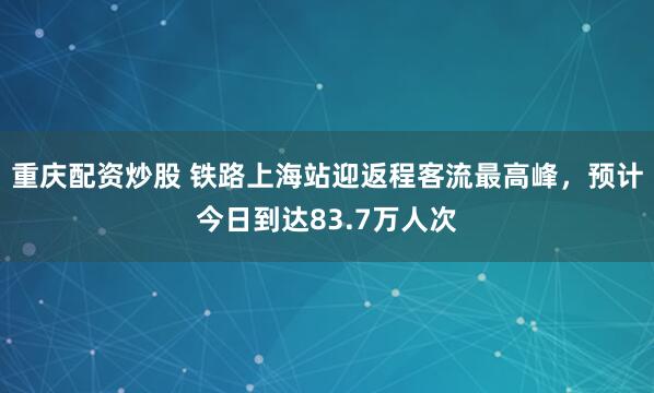 重庆配资炒股 铁路上海站迎返程客流最高峰，预计今日到达83.7万人次