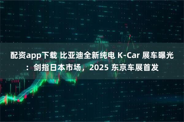 配资app下载 比亚迪全新纯电 K-Car 展车曝光:剑指日本市场,2025 东京车展首发