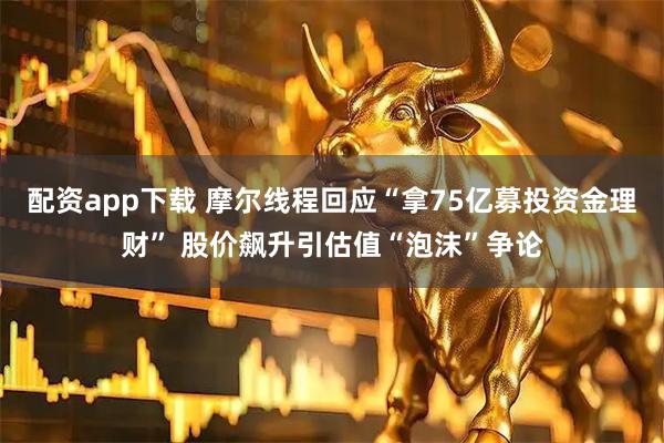 配资app下载 摩尔线程回应“拿75亿募投资金理财” 股价飙升引估值“泡沫”争论