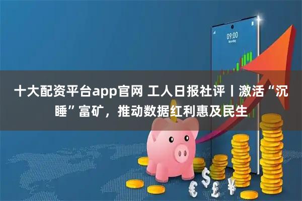 十大配资平台app官网 工人日报社评丨激活“沉睡”富矿，推动数据红利惠及民生