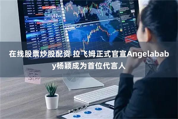 在线股票炒股配资 拉飞姆正式官宣Angelababy杨颖成为首位代言人