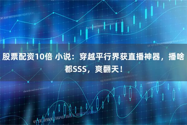 股票配资10倍 小说:穿越平行界获直播神器,播啥都SSS,爽翻天!