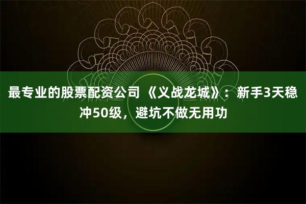 最专业的股票配资公司 《义战龙城》：新手3天稳冲50级，避坑不做无用功