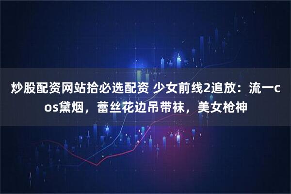 炒股配资网站拾必选配资 少女前线2追放：流一cos黛烟，蕾丝花边吊带袜，美女枪神