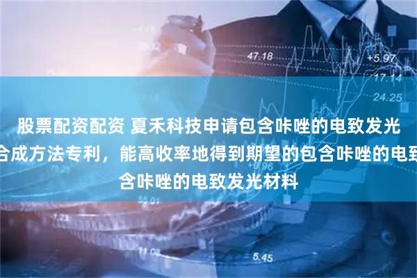 股票配资配资 夏禾科技申请包含咔唑的电致发光材料及其合成方法专利，能高收率地得到期望的包含咔唑的电致发光材料