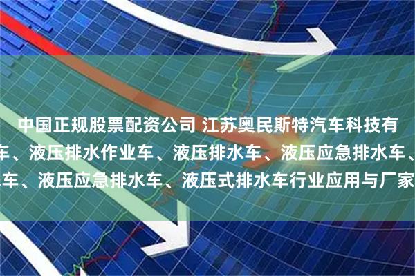 中国正规股票配资公司 江苏奥民斯特汽车科技有限公司：液压排涝救险车、液压排水作业车、液压排水车、液压应急排水车、液压式排水车行业应用与厂家推荐