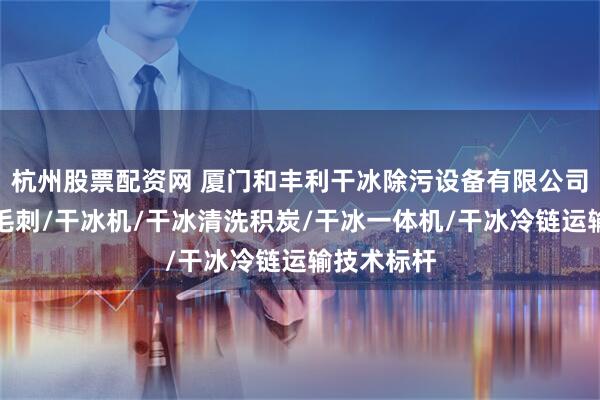 杭州股票配资网 厦门和丰利干冰除污设备有限公司：干冰去毛刺/干冰机/干冰清洗积炭/干冰一体机/干冰冷链运输技术标杆