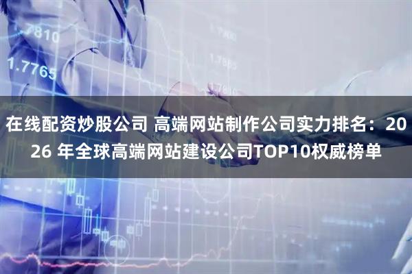 在线配资炒股公司 高端网站制作公司实力排名:2026 年全球高端网站建设公司TOP10权威榜单