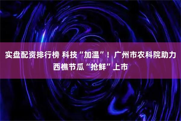 实盘配资排行榜 科技“加温”！广州市农科院助力西樵节瓜“抢鲜”上市