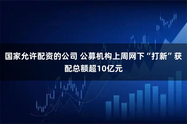 国家允许配资的公司 公募机构上周网下“打新”获配总额超10亿元