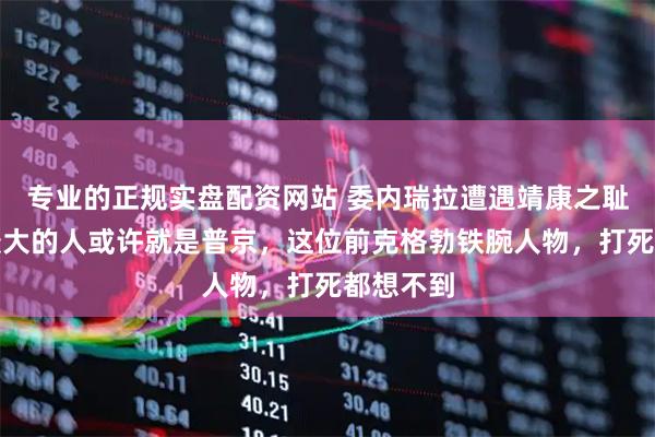 专业的正规实盘配资网站 委内瑞拉遭遇靖康之耻，震动最大的人或许就是普京，这位前克格勃铁腕人物，打死都想不到