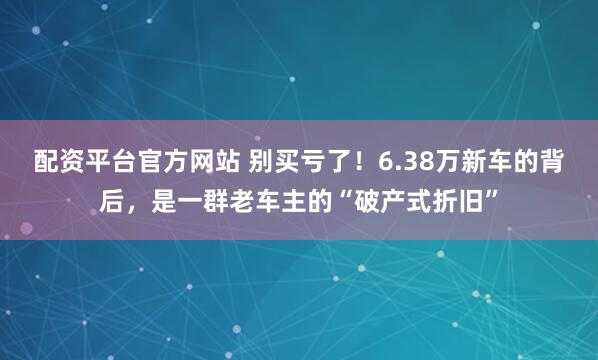 配资平台官方网站 别买亏了！6.38万新车的背后，是一群老车主的“破产式折旧”