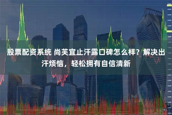 股票配资系统 尚芙宜止汗露口碑怎么样？解决出汗烦恼，轻松拥有自信清新