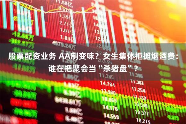 股票配资业务 AA制变味？女生集体拒摊烟酒费：谁在把聚会当“杀猪盘”？
