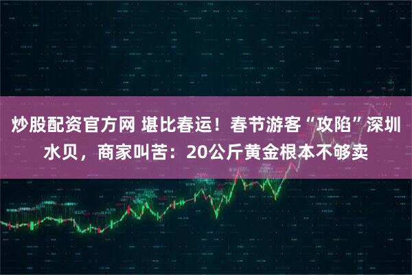 炒股配资官方网 堪比春运！春节游客“攻陷”深圳水贝，商家叫苦：20公斤黄金根本不够卖