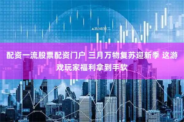 配资一流股票配资门户 三月万物复苏迎新季 这游戏玩家福利拿到手软