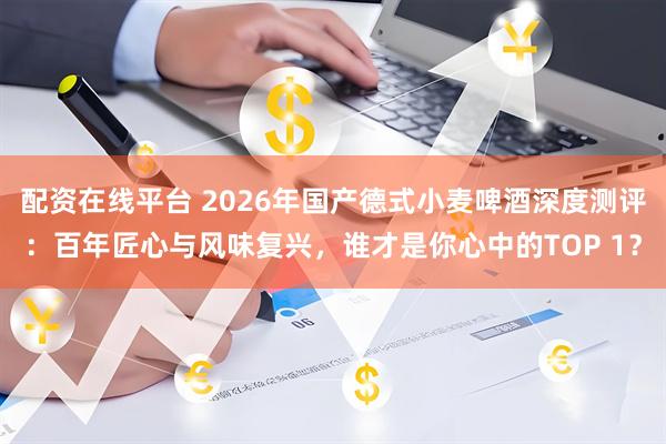 配资在线平台 2026年国产德式小麦啤酒深度测评：百年匠心与风味复兴，谁才是你心中的TOP 1？