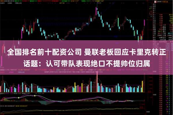 全国排名前十配资公司 曼联老板回应卡里克转正话题：认可带队表现绝口不提帅位归属