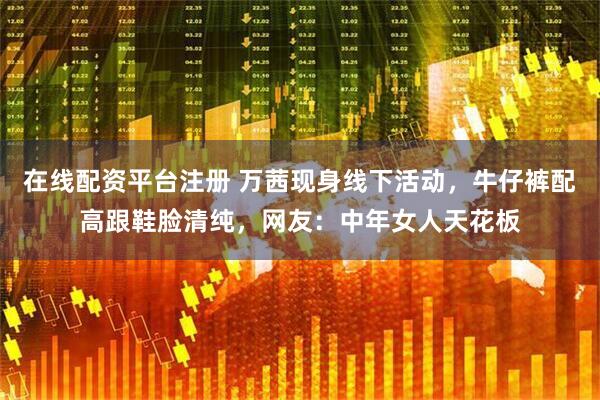 在线配资平台注册 万茜现身线下活动，牛仔裤配高跟鞋脸清纯，网友：中年女人天花板