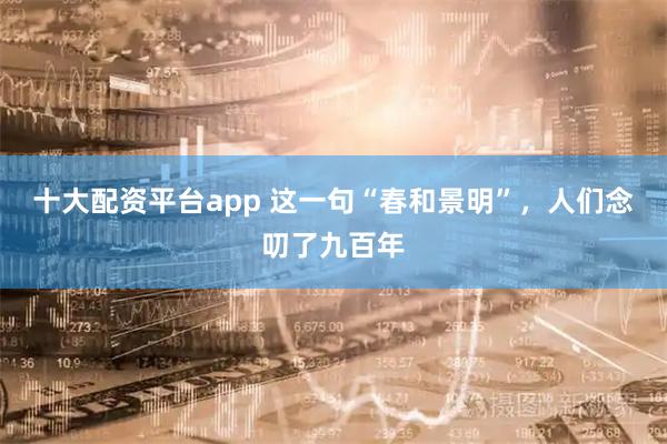 十大配资平台app 这一句“春和景明”，人们念叨了九百年