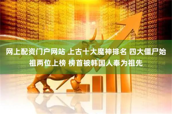 网上配资门户网站 上古十大魔神排名 四大僵尸始祖两位上榜 榜首被韩国人奉为祖先