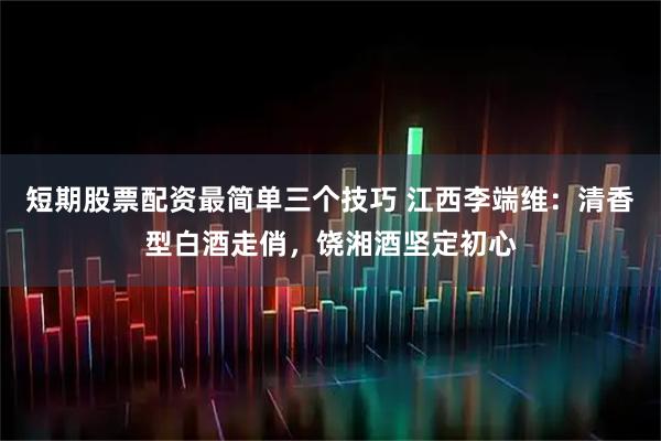 短期股票配资最简单三个技巧 江西李端维：清香型白酒走俏，饶湘酒坚定初心