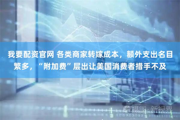我要配资官网 各类商家转嫁成本，额外支出名目繁多，“附加费”层出让美国消费者措手不及