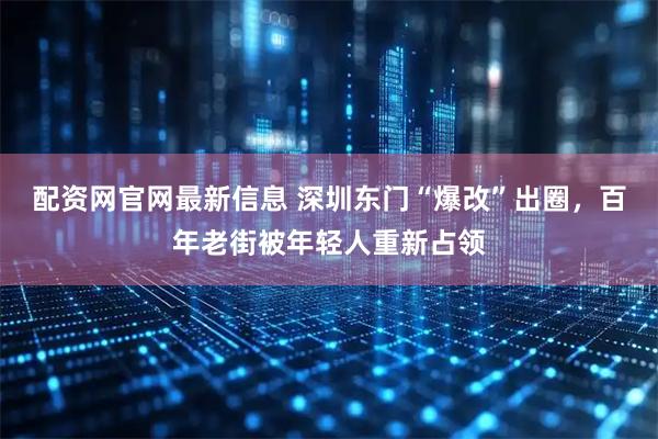 配资网官网最新信息 深圳东门“爆改”出圈，百年老街被年轻人重新占领