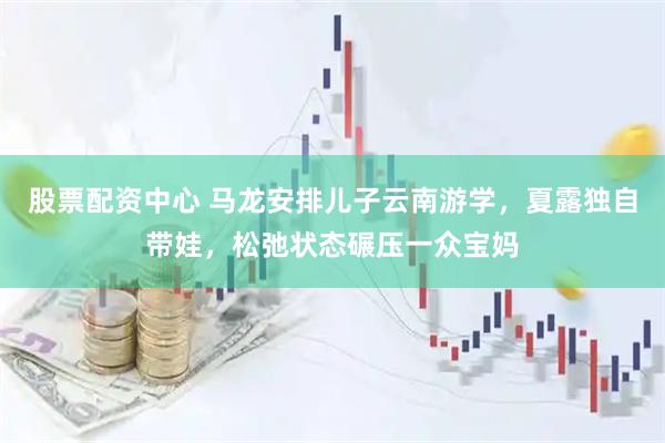 股票配资中心 马龙安排儿子云南游学，夏露独自带娃，松弛状态碾压一众宝妈