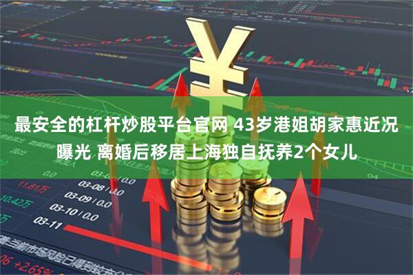 最安全的杠杆炒股平台官网 43岁港姐胡家惠近况曝光 离婚后移居上海独自抚养2个女儿