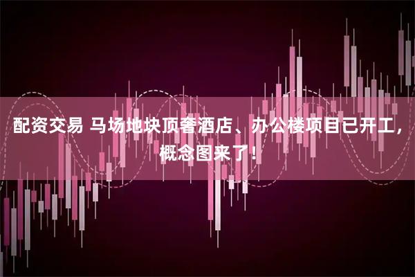 配资交易 马场地块顶奢酒店、办公楼项目已开工,概念图来了!