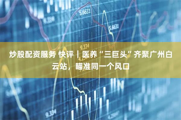 炒股配资服务 快评|医养“三巨头”齐聚广州白云站,瞄准同一个风口
