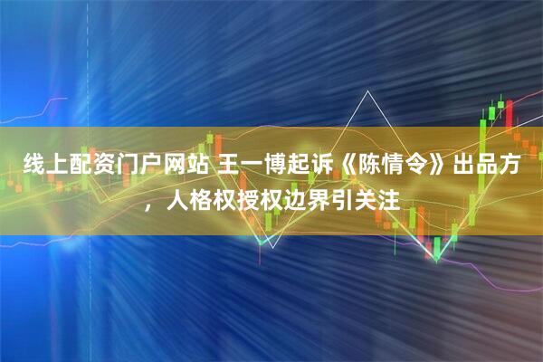 线上配资门户网站 王一博起诉《陈情令》出品方，人格权授权边界引关注