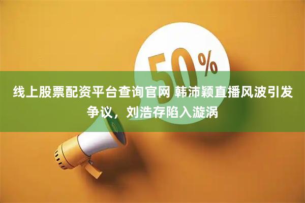 线上股票配资平台查询官网 韩沛颖直播风波引发争议，刘浩存陷入漩涡
